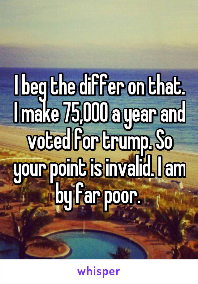 I beg the differ on that. I make 75,000 a year and voted for trump. So your point is invalid. I am by far poor. 