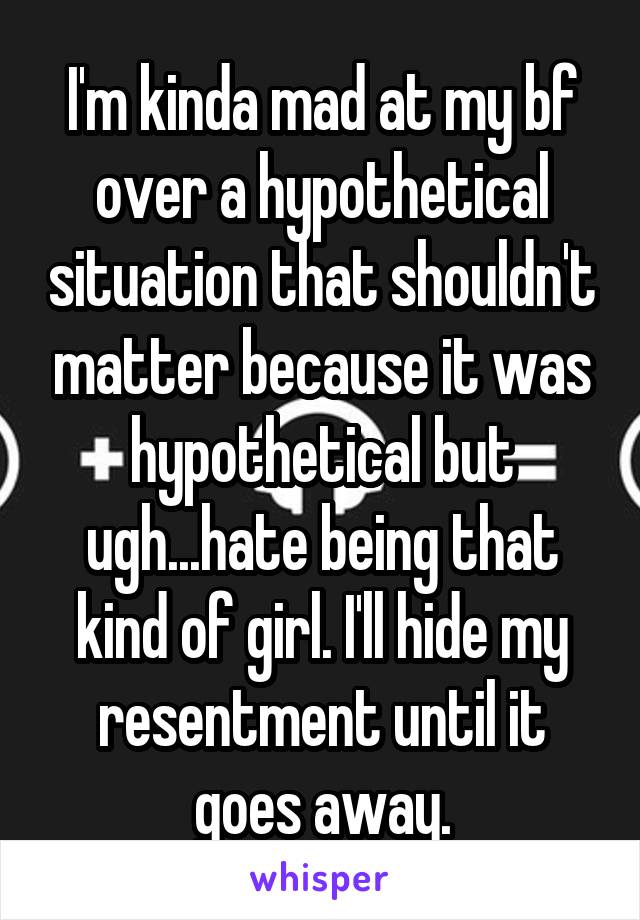 I'm kinda mad at my bf over a hypothetical situation that shouldn't matter because it was hypothetical but ugh...hate being that kind of girl. I'll hide my resentment until it goes away.