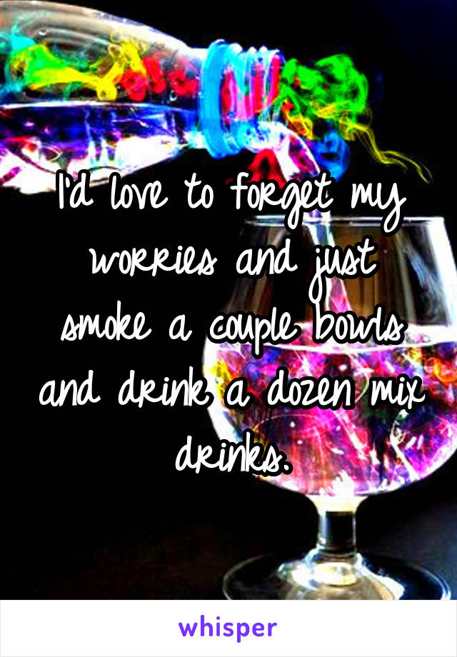 I'd love to forget my worries and just smoke a couple bowls and drink a dozen mix drinks.