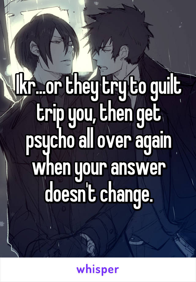 Ikr...or they try to guilt trip you, then get psycho all over again when your answer doesn't change.