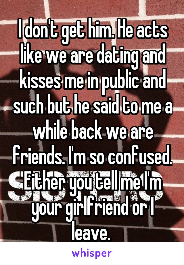 I don't get him. He acts like we are dating and kisses me in public and such but he said to me a while back we are friends. I'm so confused. Either you tell me I'm your girlfriend or I leave. 