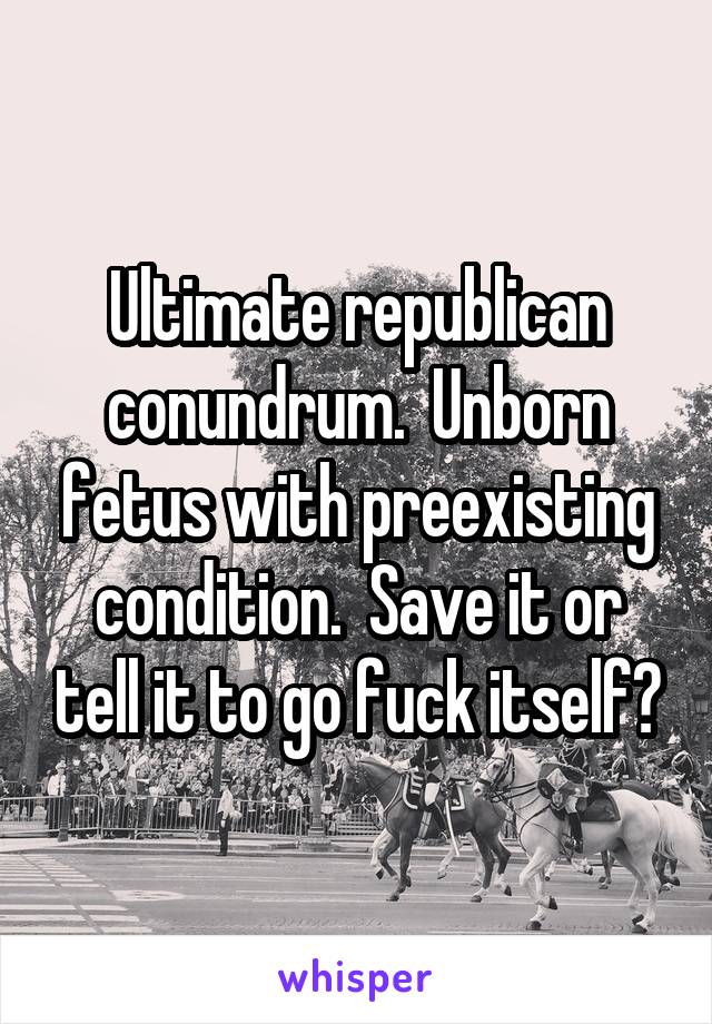 Ultimate republican conundrum.  Unborn fetus with preexisting condition.  Save it or tell it to go fuck itself?