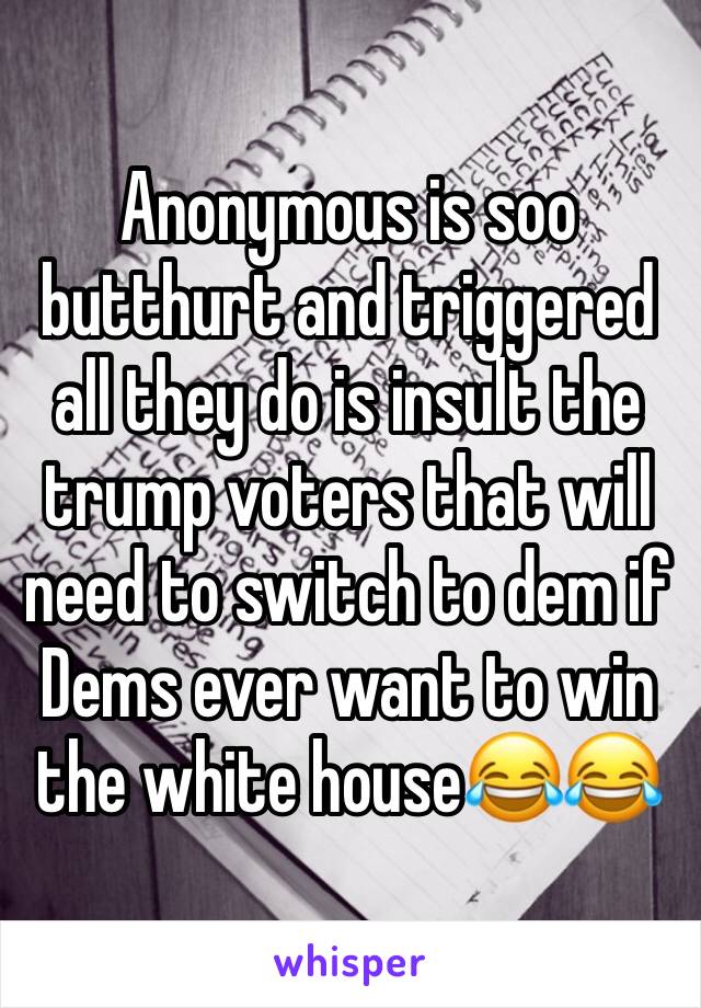 Anonymous is soo butthurt and triggered all they do is insult the trump voters that will need to switch to dem if Dems ever want to win the white house😂😂