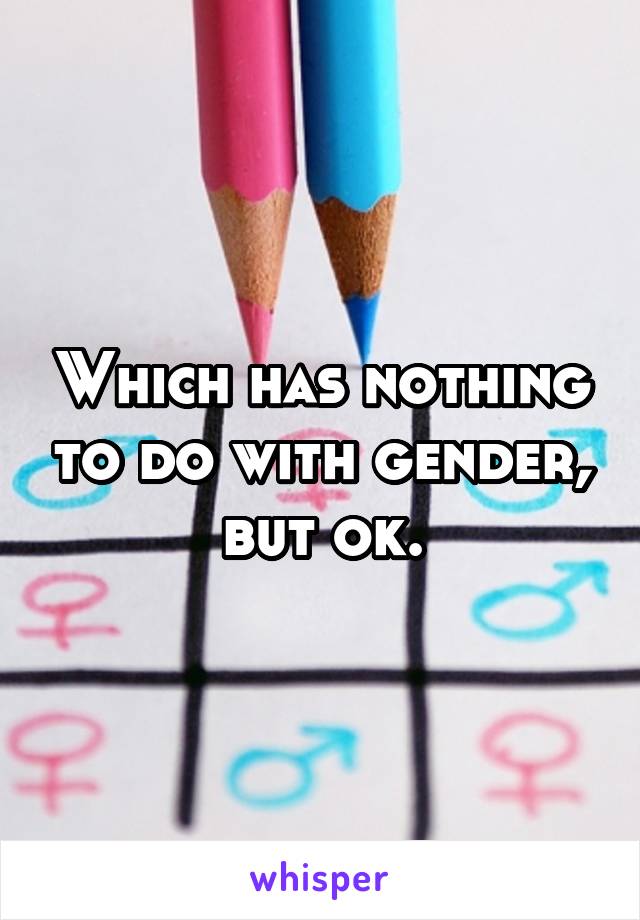 Which has nothing to do with gender, but ok.