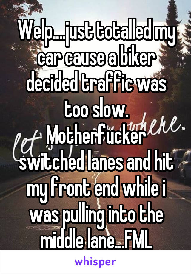 Welp....just totalled my car cause a biker decided traffic was too slow. Motherfucker switched lanes and hit my front end while i was pulling into the middle lane...FML