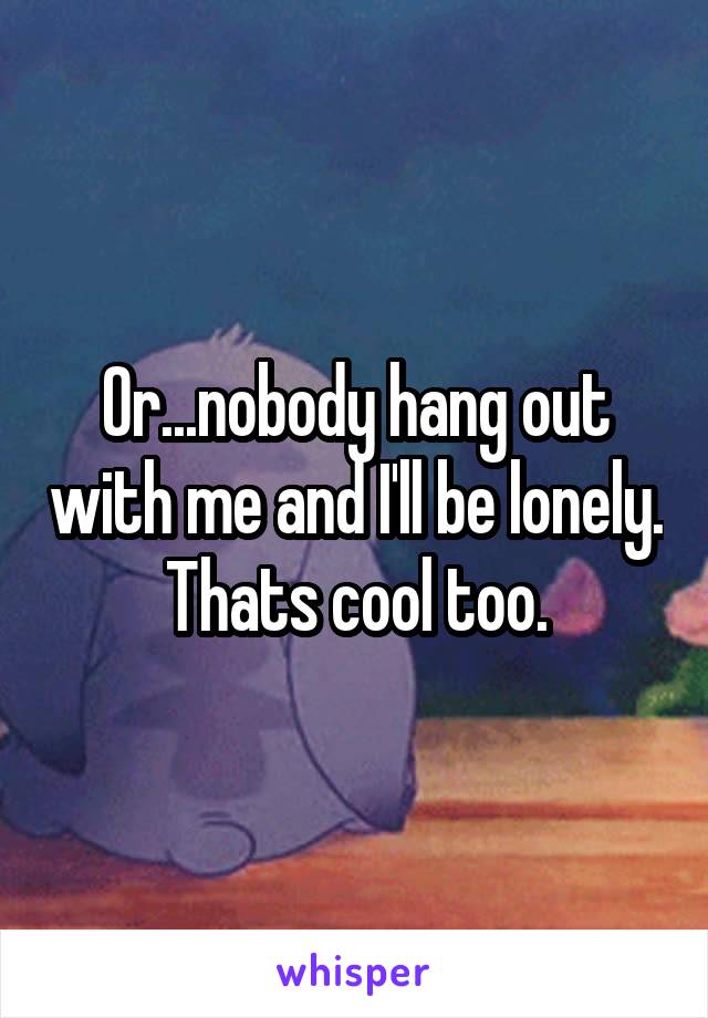 Or...nobody hang out with me and I'll be lonely. Thats cool too.