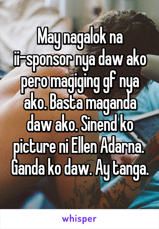 May nagalok na ii-sponsor nya daw ako pero magiging gf nya ako. Basta maganda daw ako. Sinend ko picture ni Ellen Adarna.  Ganda ko daw. Ay tanga. 