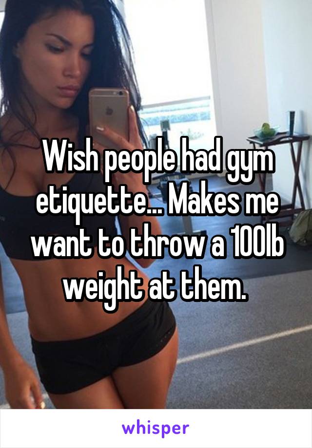 Wish people had gym etiquette... Makes me want to throw a 100lb weight at them. 