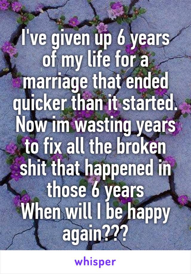 I've given up 6 years of my life for a marriage that ended quicker than it started. Now im wasting years to fix all the broken shit that happened in those 6 years
When will I be happy again???