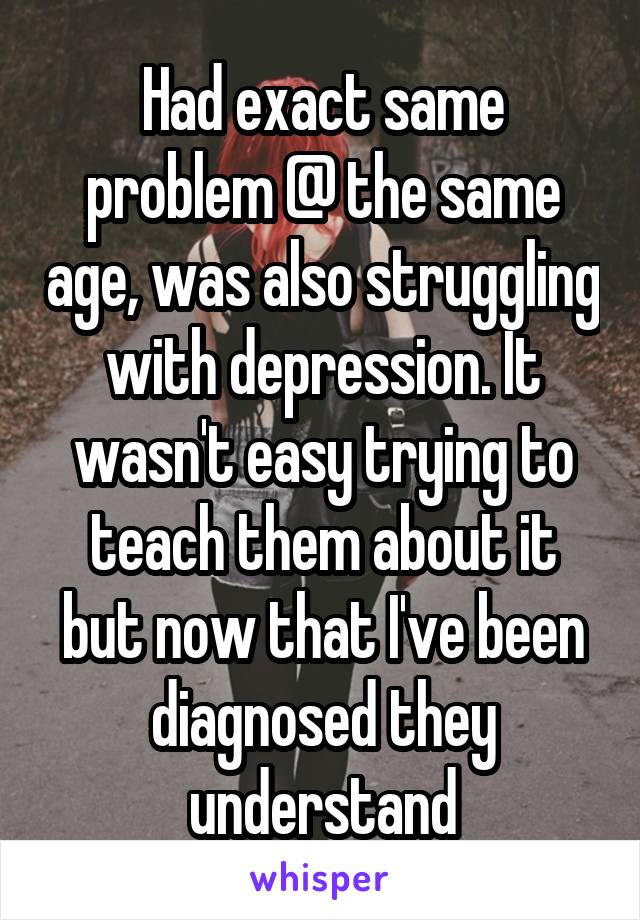 Had exact same problem @ the same age, was also struggling with depression. It wasn't easy trying to teach them about it but now that I've been diagnosed they understand