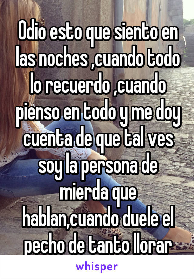 Odio esto que siento en las noches ,cuando todo lo recuerdo ,cuando pienso en todo y me doy cuenta de que tal ves soy la persona de mierda que hablan,cuando duele el pecho de tanto llorar