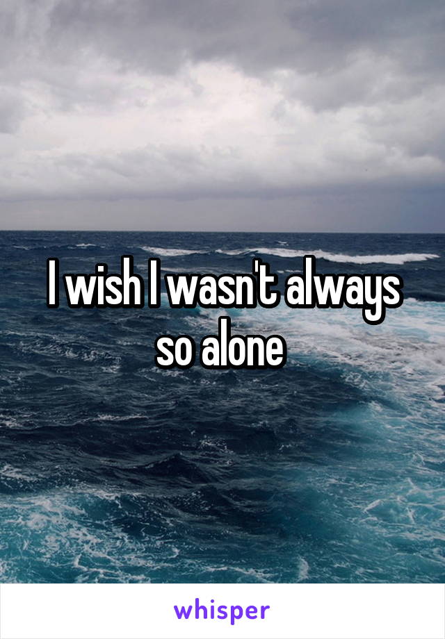 I wish I wasn't always so alone 