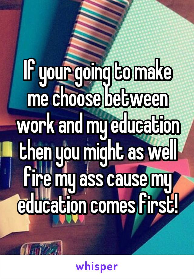 If your going to make me choose between work and my education then you might as well fire my ass cause my education comes first!