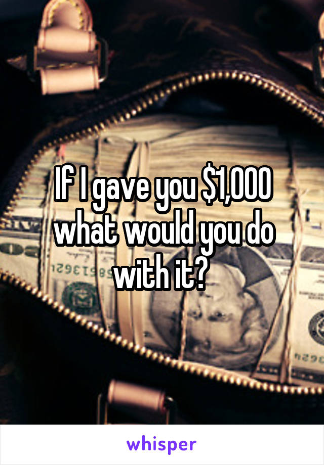 If I gave you $1,000 what would you do with it? 