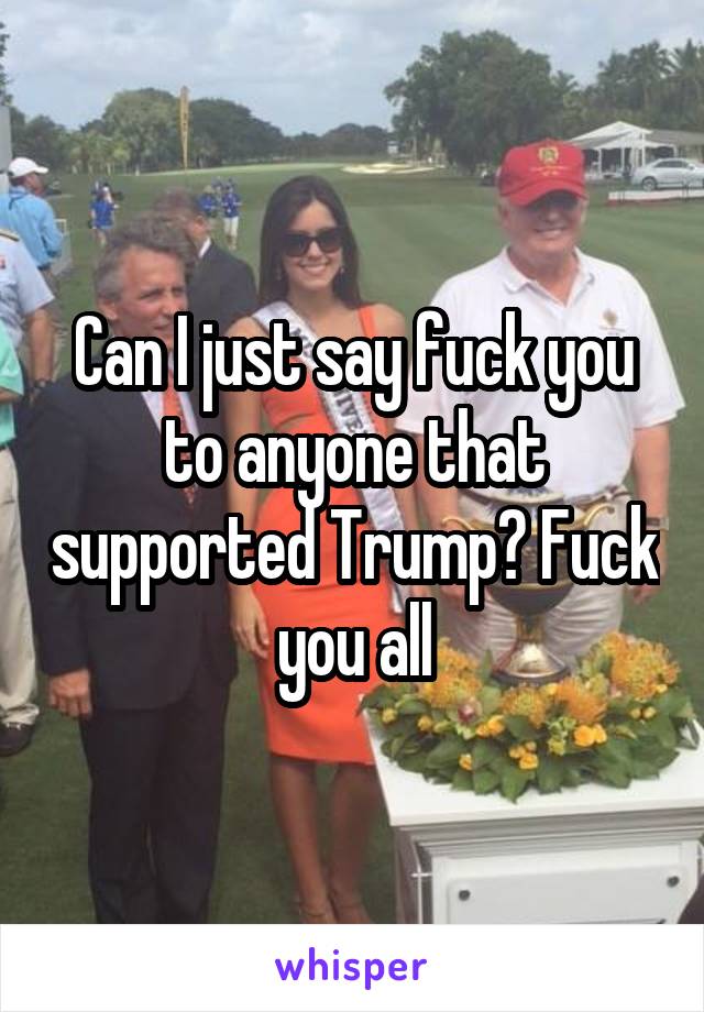 Can I just say fuck you to anyone that supported Trump? Fuck you all