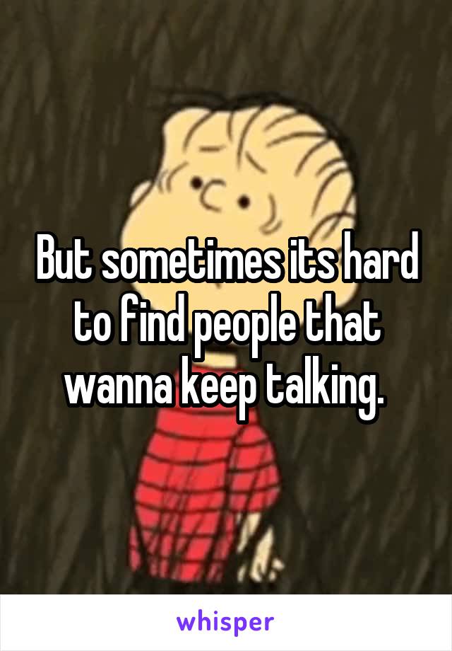 But sometimes its hard to find people that wanna keep talking. 