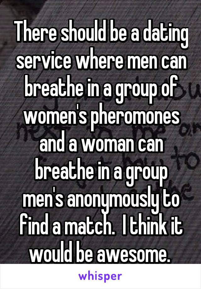 There should be a dating service where men can breathe in a group of women's pheromones and a woman can breathe in a group men's anonymously to find a match.  I think it would be awesome. 