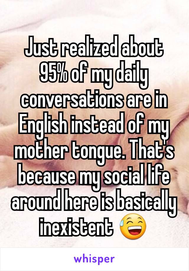 Just realized about 95% of my daily conversations are in English instead of my mother tongue. That's because my social life around here is basically inexistent 😅