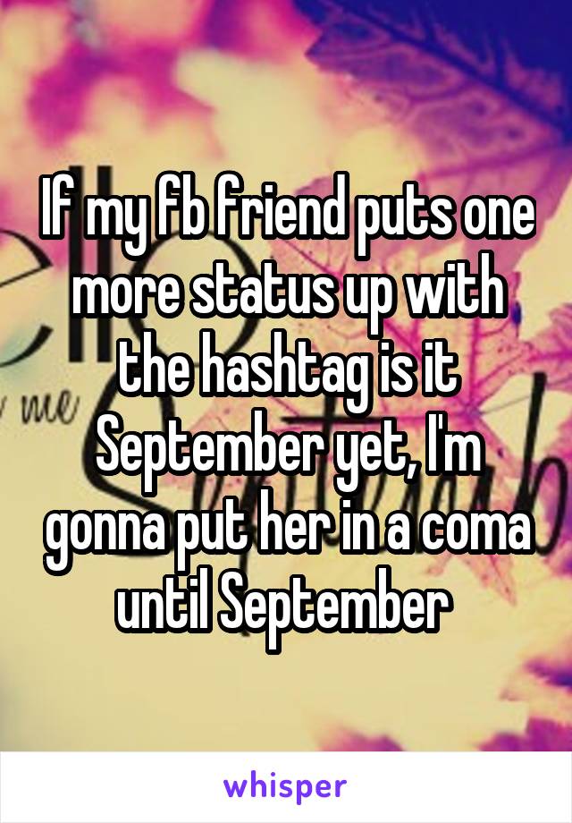 If my fb friend puts one more status up with the hashtag is it September yet, I'm gonna put her in a coma until September 