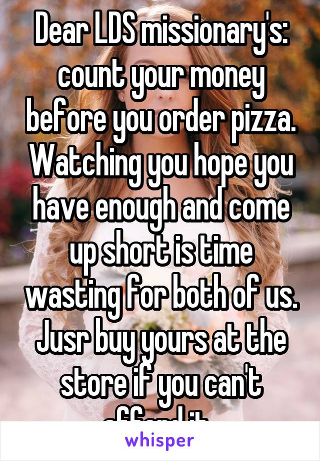 Dear LDS missionary's: count your money before you order pizza. Watching you hope you have enough and come up short is time wasting for both of us. Jusr buy yours at the store if you can't afford it. 