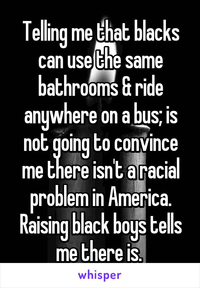  Telling me that blacks can use the same bathrooms & ride anywhere on a bus; is not going to convince me there isn't a racial problem in America. Raising black boys tells me there is. 