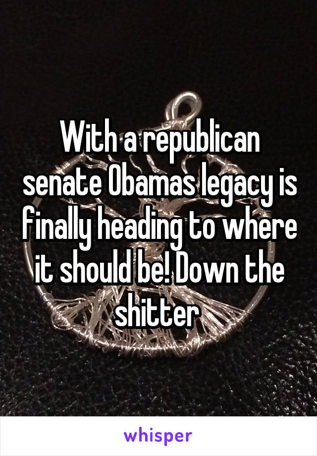 With a republican senate Obamas legacy is finally heading to where it should be! Down the shitter 