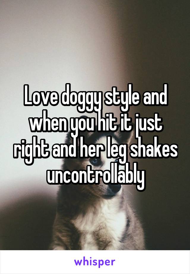 Love doggy style and when you hit it just right and her leg shakes uncontrollably