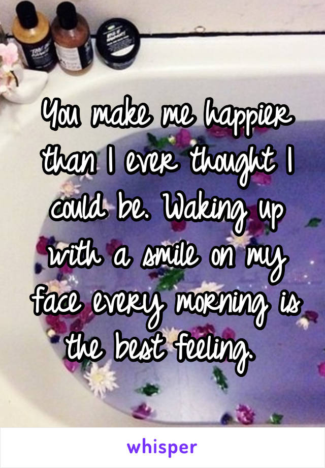 You make me happier than I ever thought I could be. Waking up with a smile on my face every morning is the best feeling. 