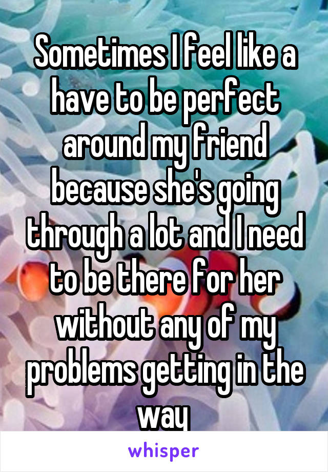 Sometimes I feel like a have to be perfect around my friend because she's going through a lot and I need to be there for her without any of my problems getting in the way 