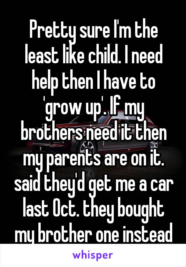 Pretty sure I'm the least like child. I need help then I have to 'grow up'. If my brothers need it then my parents are on it. said they'd get me a car last Oct. they bought my brother one instead