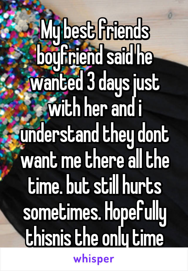 My best friends boyfriend said he wanted 3 days just with her and i understand they dont want me there all the time. but still hurts sometimes. Hopefully thisnis the only time