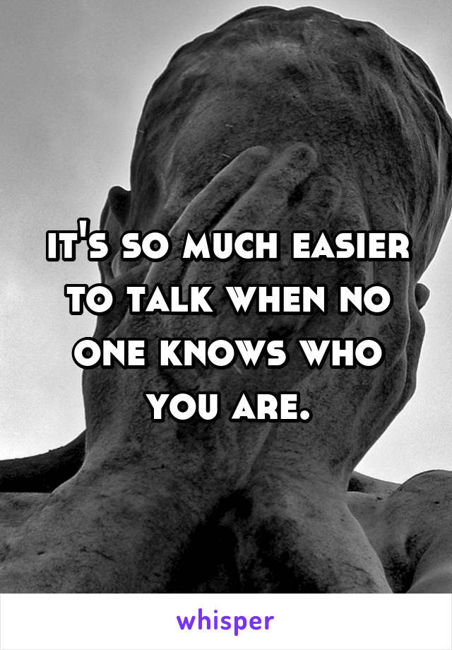 it's so much easier to talk when no one knows who you are.