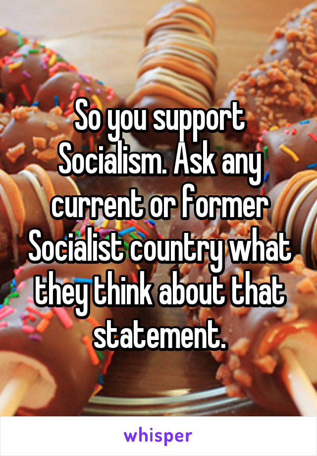 So you support Socialism. Ask any current or former Socialist country what they think about that statement.