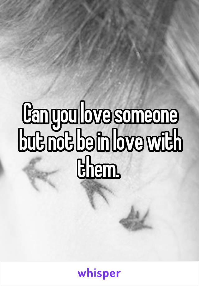 Can you love someone but not be in love with them. 