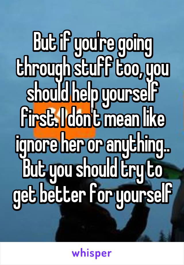 But if you're going through stuff too, you should help yourself first. I don't mean like ignore her or anything.. But you should try to get better for yourself 