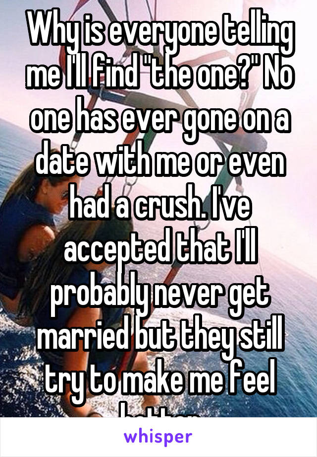 Why is everyone telling me I'll find "the one?" No one has ever gone on a date with me or even had a crush. I've accepted that I'll probably never get married but they still try to make me feel better