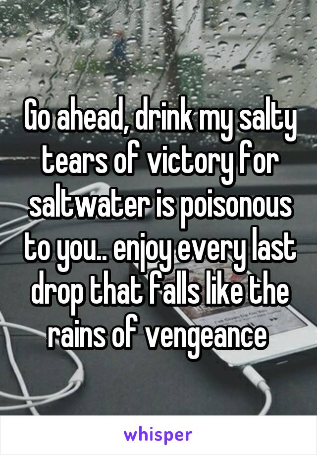 Go ahead, drink my salty tears of victory for saltwater is poisonous to you.. enjoy every last drop that falls like the rains of vengeance 