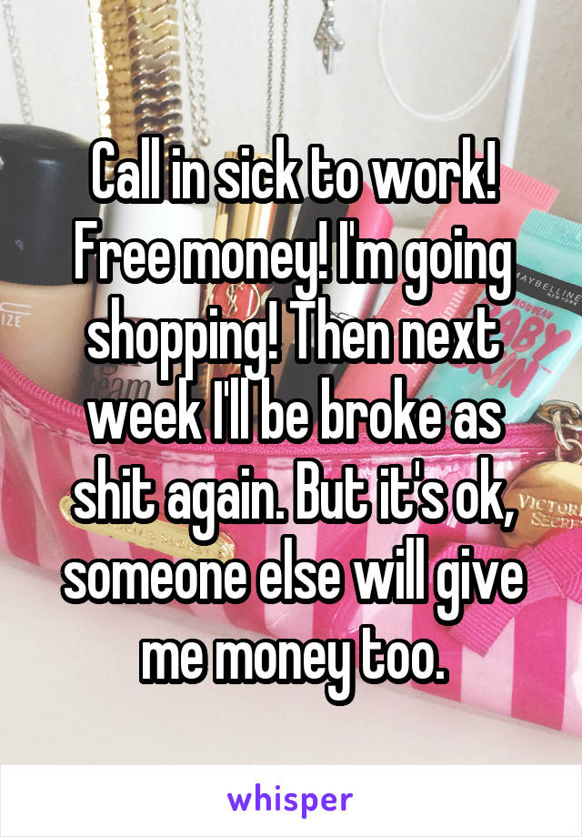 Call in sick to work! Free money! I'm going shopping! Then next week I'll be broke as shit again. But it's ok, someone else will give me money too.