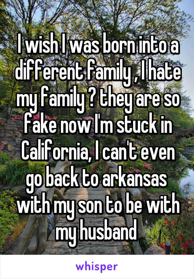 I wish I was born into a different family , I hate my family 😢 they are so fake now I'm stuck in California, I can't even go back to arkansas  with my son to be with my husband 