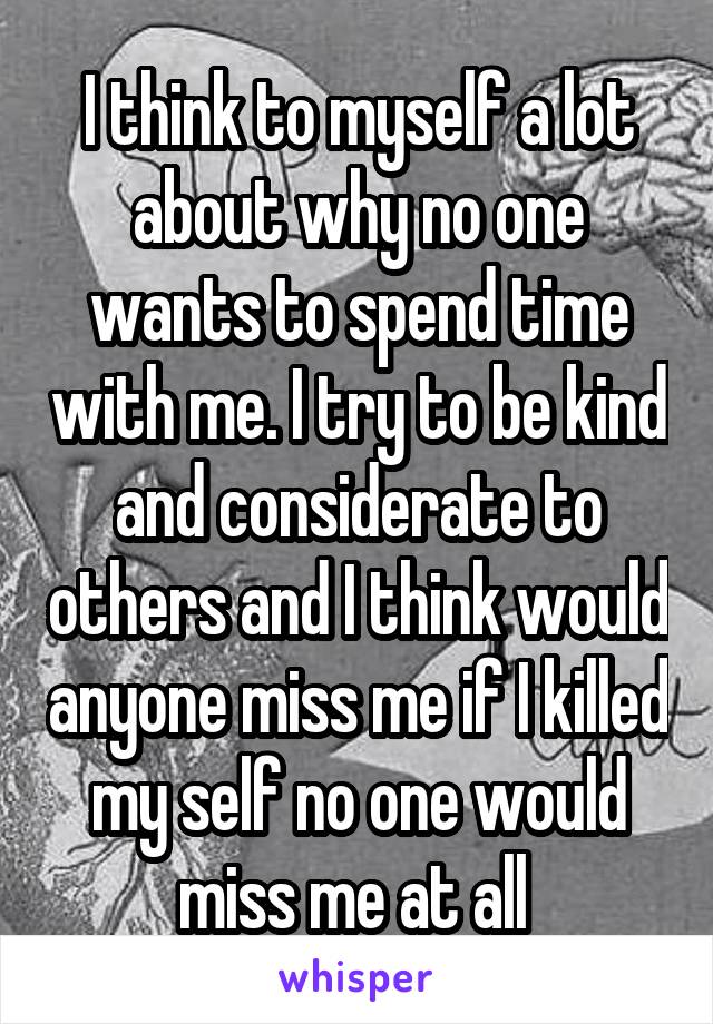 I think to myself a lot about why no one wants to spend time with me. I try to be kind and considerate to others and I think would anyone miss me if I killed my self no one would miss me at all 