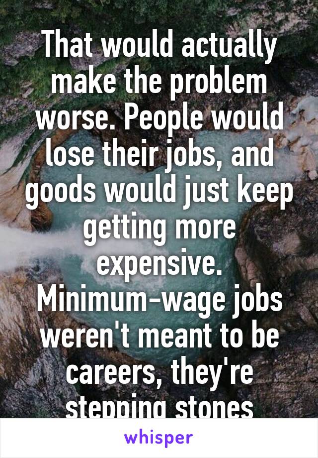 That would actually make the problem worse. People would lose their jobs, and goods would just keep getting more expensive. Minimum-wage jobs weren't meant to be careers, they're stepping stones