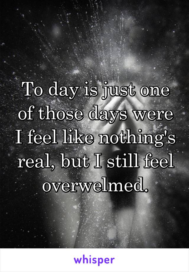 To day is just one of those days were I feel like nothing's real, but I still feel overwelmed.