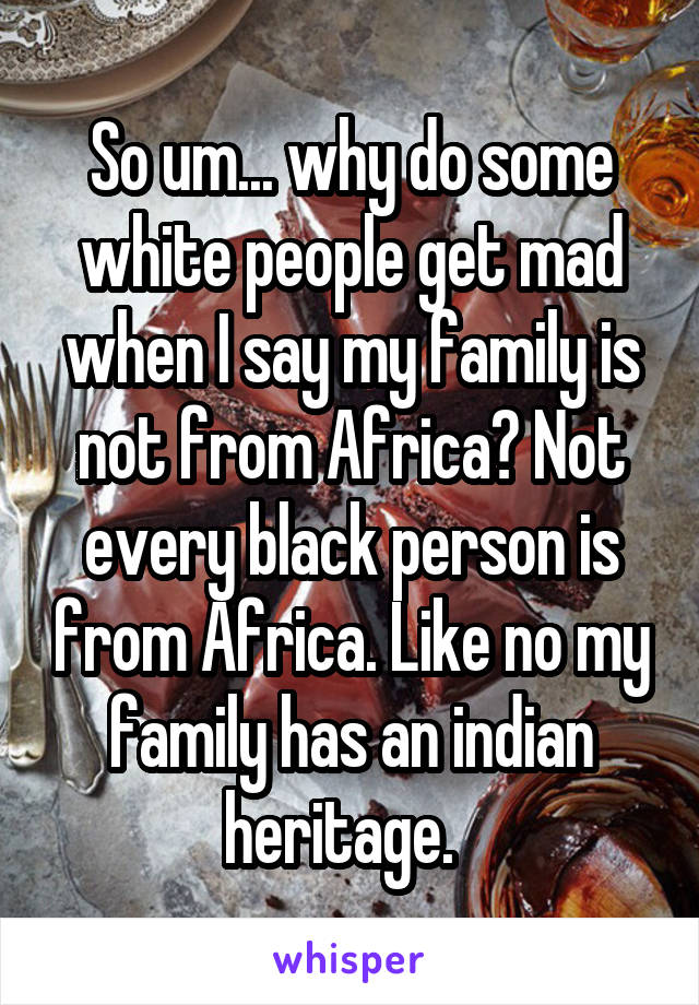 So um... why do some white people get mad when I say my family is not from Africa? Not every black person is from Africa. Like no my family has an indian heritage.  