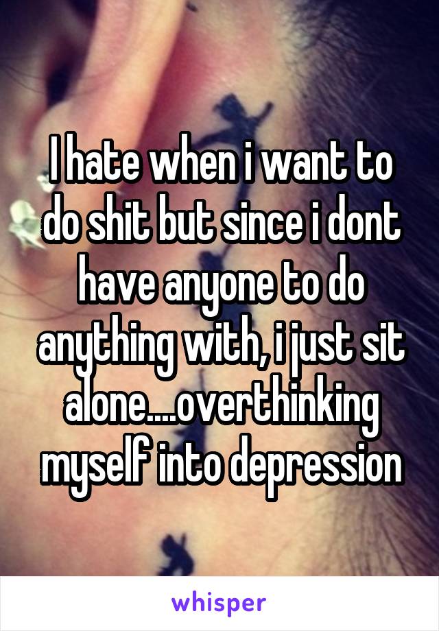 I hate when i want to do shit but since i dont have anyone to do anything with, i just sit alone....overthinking myself into depression