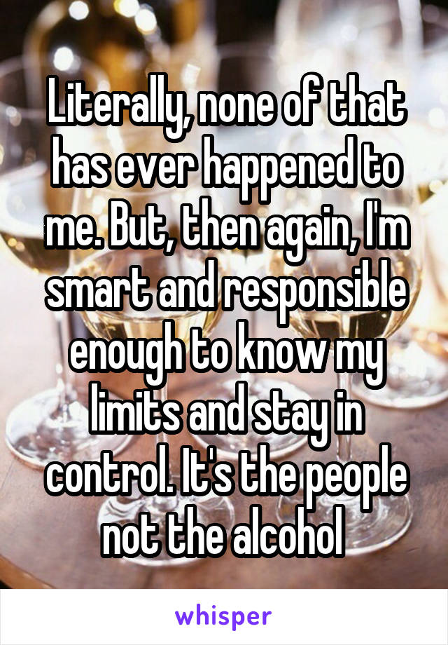 Literally, none of that has ever happened to me. But, then again, I'm smart and responsible enough to know my limits and stay in control. It's the people not the alcohol 