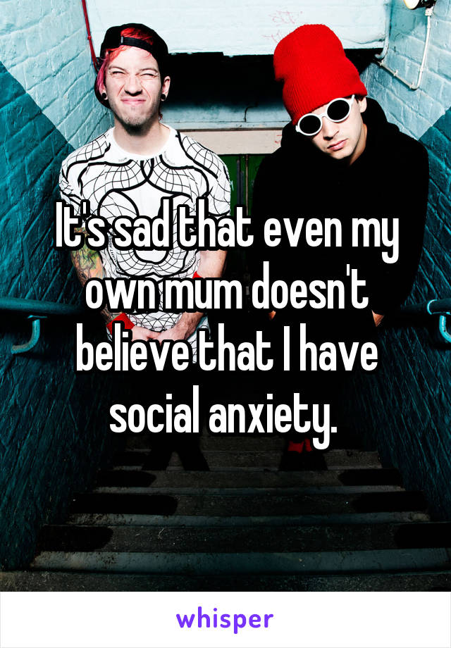 It's sad that even my own mum doesn't believe that I have social anxiety. 