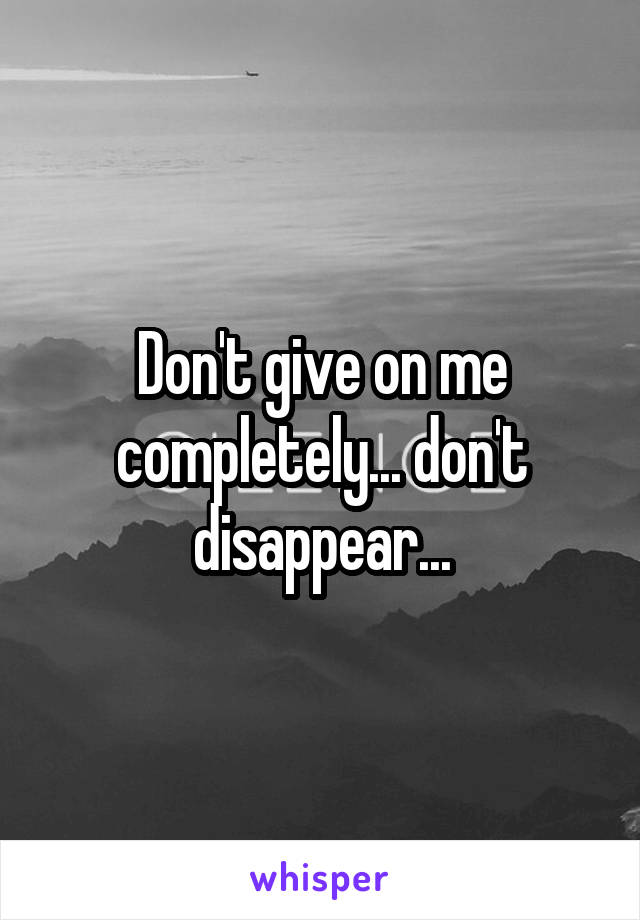 Don't give on me completely... don't disappear...