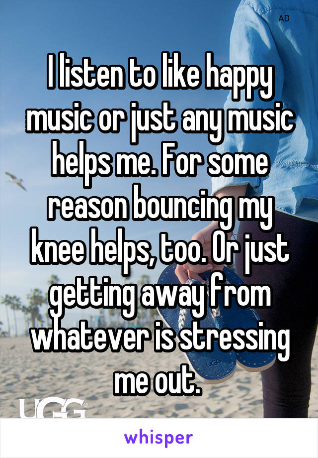 I listen to like happy music or just any music helps me. For some reason bouncing my knee helps, too. Or just getting away from whatever is stressing me out. 