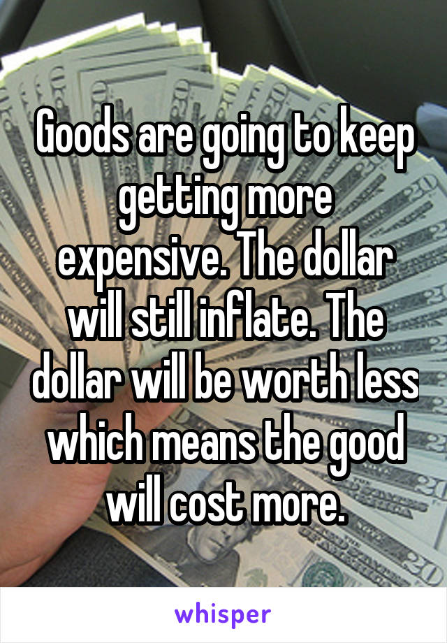 Goods are going to keep getting more expensive. The dollar will still inflate. The dollar will be worth less which means the good will cost more.