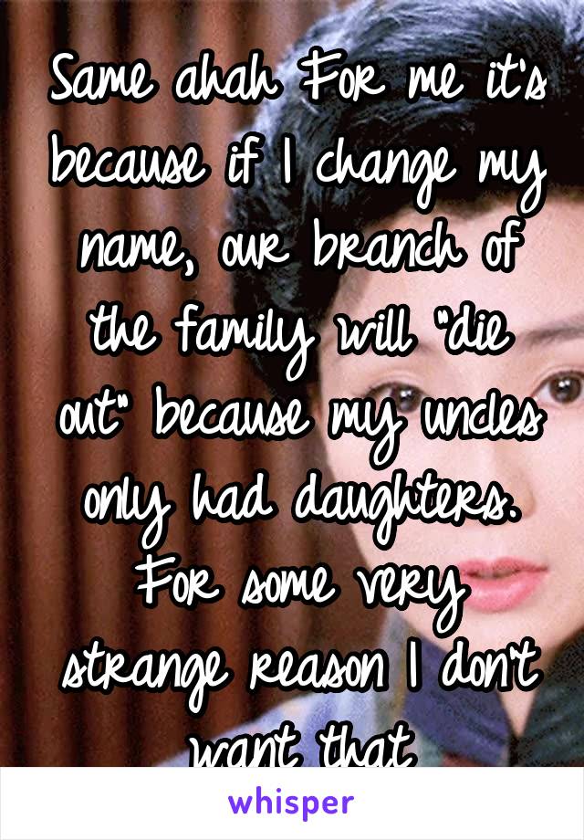 Same ahah For me it's because if I change my name, our branch of the family will "die out" because my uncles only had daughters. For some very strange reason I don't want that